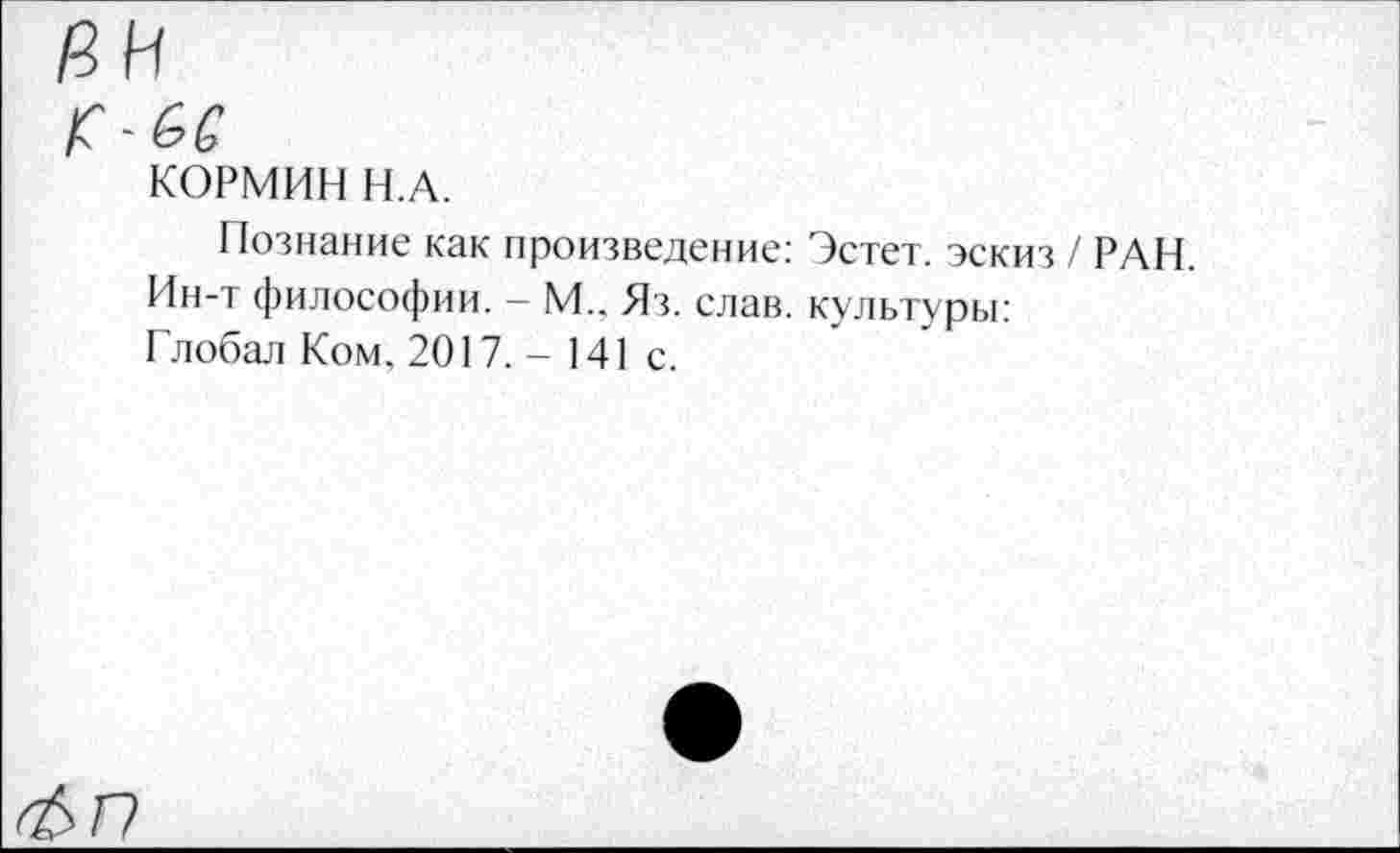 ﻿КОРМИН Н.А.
Познание как произведение: Эстет, эскиз / РАН Ин-т философии. — М._ Яз. слав, культуры:
Глобал Ком, 2017. - 141 с.